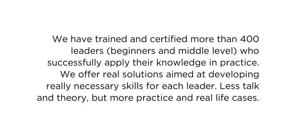 We have trained and certified more than 400 leaders beginners and middle level who successfully apply their knowledge in practice We offer real solutions aimed at developing really necessary skills for each leader Less talk and theory but more practice and real life cases